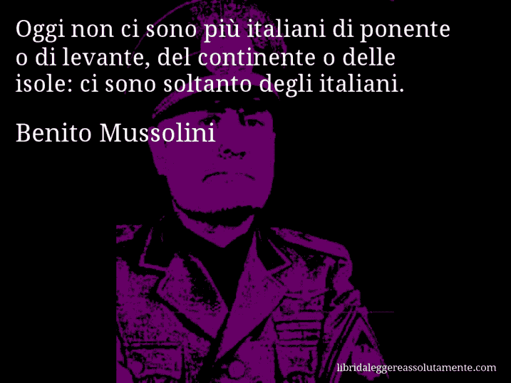 Aforisma di Benito Mussolini : Oggi non ci sono più italiani di ponente o di levante, del continente o delle isole: ci sono soltanto degli italiani.