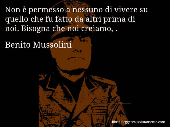 Aforisma di Benito Mussolini : Non è permesso a nessuno di vivere su quello che fu fatto da altri prima di noi. Bisogna che noi creiamo, .