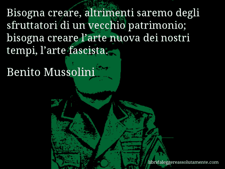 Aforisma di Benito Mussolini : Bisogna creare, altrimenti saremo degli sfruttatori di un vecchio patrimonio; bisogna creare l’arte nuova dei nostri tempi, l’arte fascista.