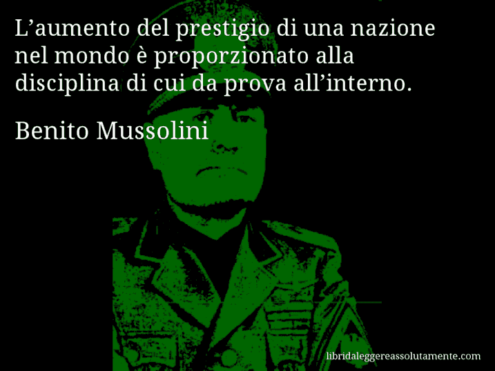 Aforisma di Benito Mussolini : L’aumento del prestigio di una nazione nel mondo è proporzionato alla disciplina di cui da prova all’interno.