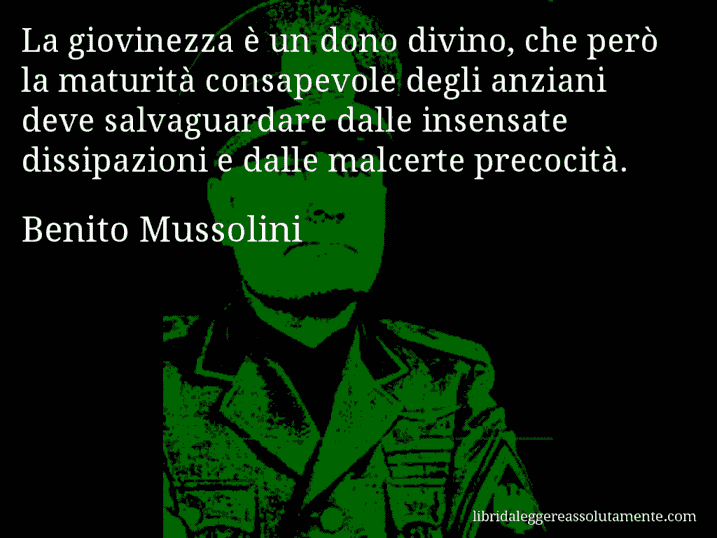 Aforisma di Benito Mussolini : La giovinezza è un dono divino, che però la maturità consapevole degli anziani deve salvaguardare dalle insensate dissipazioni e dalle malcerte precocità.