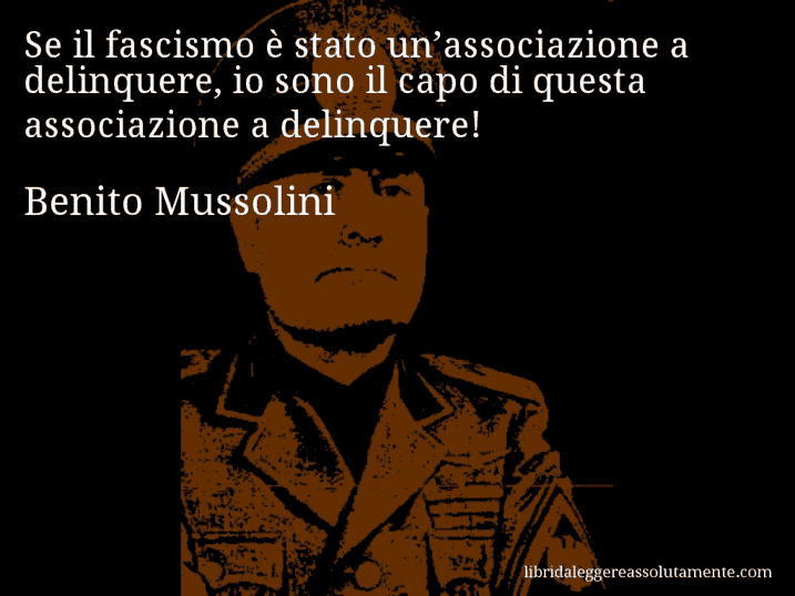 Aforisma di Benito Mussolini : Se il fascismo è stato un’associazione a delinquere, io sono il capo di questa associazione a delinquere!