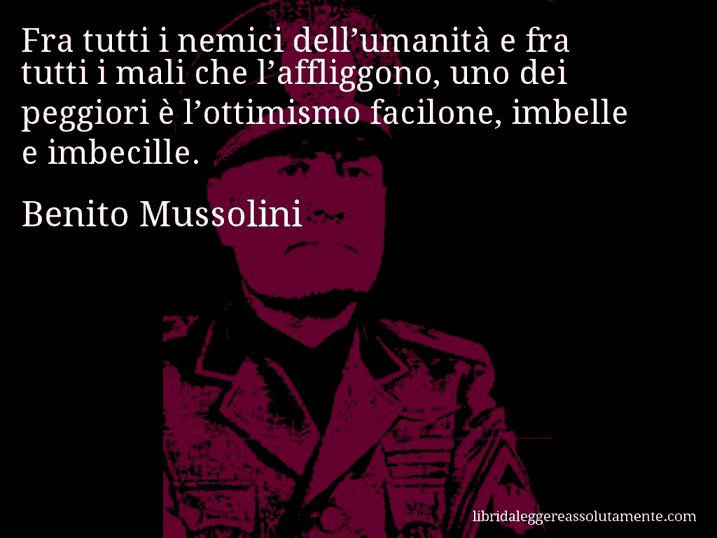 Aforisma di Benito Mussolini : Fra tutti i nemici dell’umanità e fra tutti i mali che l’affliggono, uno dei peggiori è l’ottimismo facilone, imbelle e imbecille.