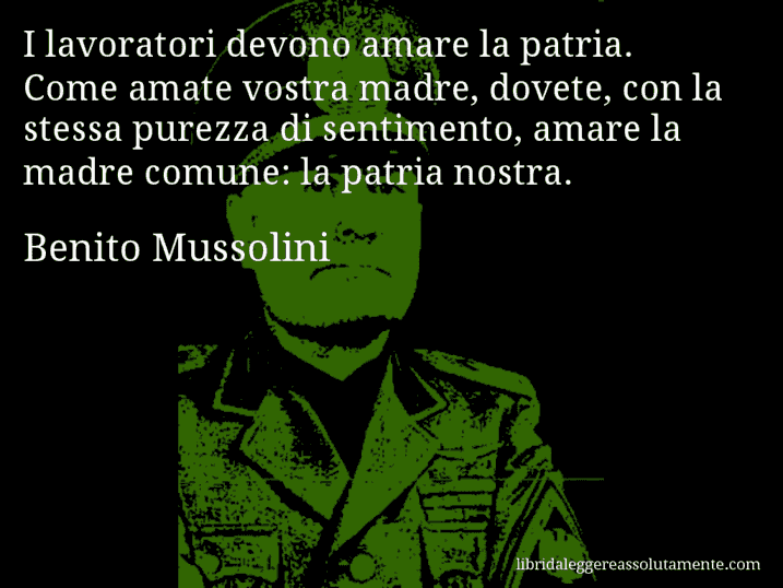 Aforisma di Benito Mussolini : I lavoratori devono amare la patria. Come amate vostra madre, dovete, con la stessa purezza di sentimento, amare la madre comune: la patria nostra.