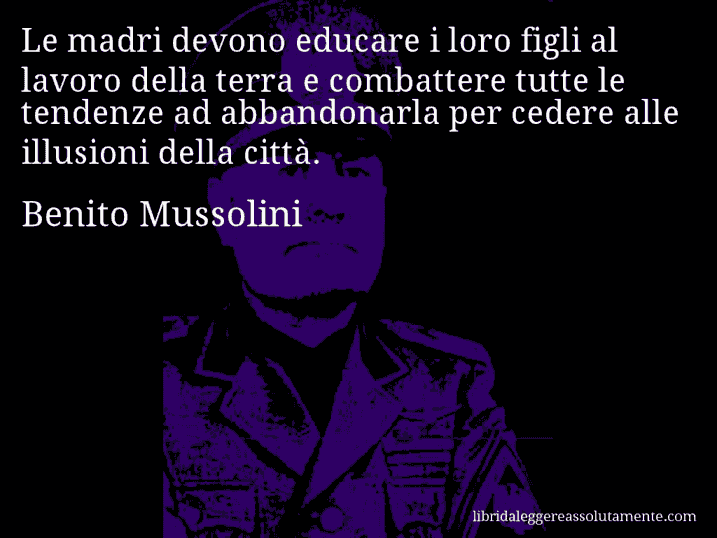 Aforisma di Benito Mussolini : Le madri devono educare i loro figli al lavoro della terra e combattere tutte le tendenze ad abbandonarla per cedere alle illusioni della città.