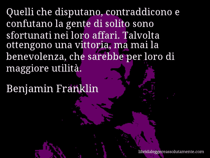 Aforisma di Benjamin Franklin : Quelli che disputano, contraddicono e confutano la gente di solito sono sfortunati nei loro affari. Talvolta ottengono una vittoria, ma mai la benevolenza, che sarebbe per loro di maggiore utilità.