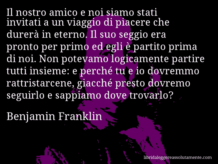 Aforisma di Benjamin Franklin : Il nostro amico e noi siamo stati invitati a un viaggio di piacere che durerà in eterno. Il suo seggio era pronto per primo ed egli è partito prima di noi. Non potevamo logicamente partire tutti insieme: e perché tu e io dovremmo rattristarcene, giacché presto dovremo seguirlo e sappiamo dove trovarlo?