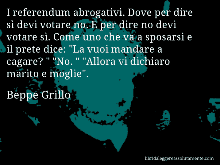 Aforisma di Beppe Grillo : I referendum abrogativi. Dove per dire sì devi votare no. E per dire no devi votare sì. Come uno che va a sposarsi e il prete dice: 