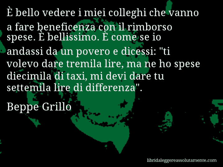 Aforisma di Beppe Grillo : È bello vedere i miei colleghi che vanno a fare beneficenza con il rimborso spese. È bellissimo. È come se io andassi da un povero e dicessi: 