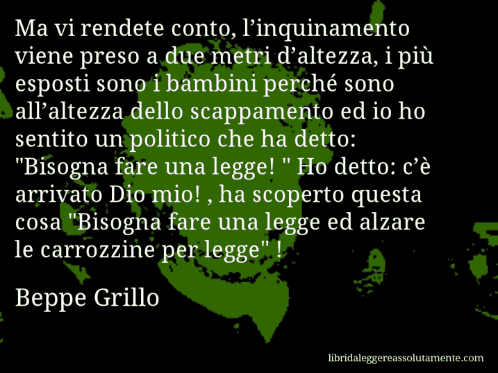 Aforisma di Beppe Grillo : Ma vi rendete conto, l’inquinamento viene preso a due metri d’altezza, i più esposti sono i bambini perché sono all’altezza dello scappamento ed io ho sentito un politico che ha detto: 