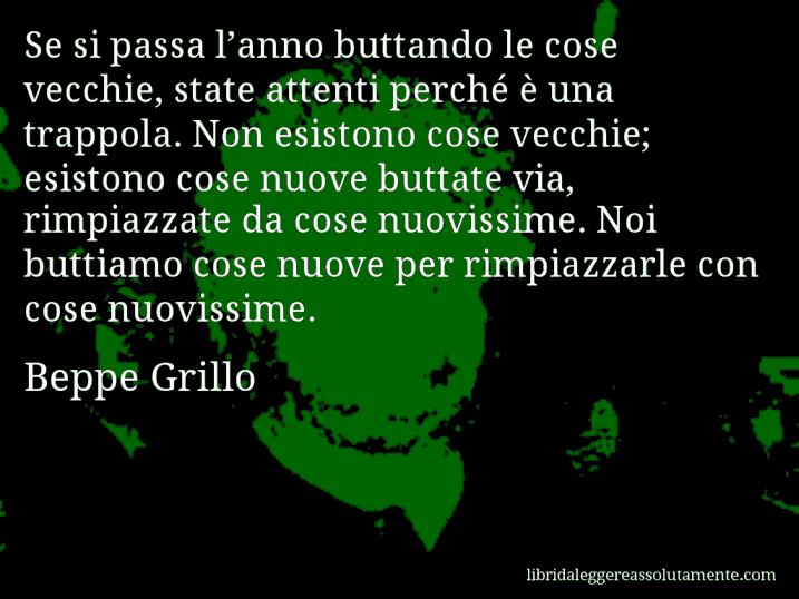 Aforisma di Beppe Grillo : Se si passa l’anno buttando le cose vecchie, state attenti perché è una trappola. Non esistono cose vecchie; esistono cose nuove buttate via, rimpiazzate da cose nuovissime. Noi buttiamo cose nuove per rimpiazzarle con cose nuovissime.