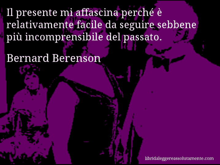 Aforisma di Bernard Berenson : Il presente mi affascina perché è relativamente facile da seguire sebbene più incomprensibile del passato.