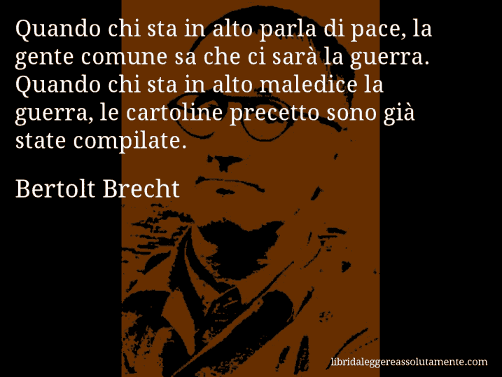 Aforisma di Bertolt Brecht : Quando chi sta in alto parla di pace, la gente comune sa che ci sarà la guerra. Quando chi sta in alto maledice la guerra, le cartoline precetto sono già state compilate.