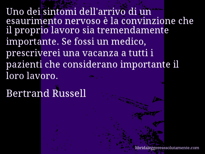 Aforisma di Bertrand Russell : Uno dei sintomi dell'arrivo di un esaurimento nervoso è la convinzione che il proprio lavoro sia tremendamente importante. Se fossi un medico, prescriverei una vacanza a tutti i pazienti che considerano importante il loro lavoro.