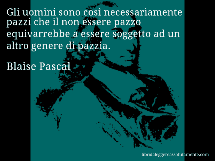 Aforisma di Blaise Pascal : Gli uomini sono così necessariamente pazzi che il non essere pazzo equivarrebbe a essere soggetto ad un altro genere di pazzia.