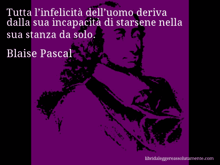 Aforisma di Blaise Pascal : Tutta l’infelicità dell’uomo deriva dalla sua incapacità di starsene nella sua stanza da solo.