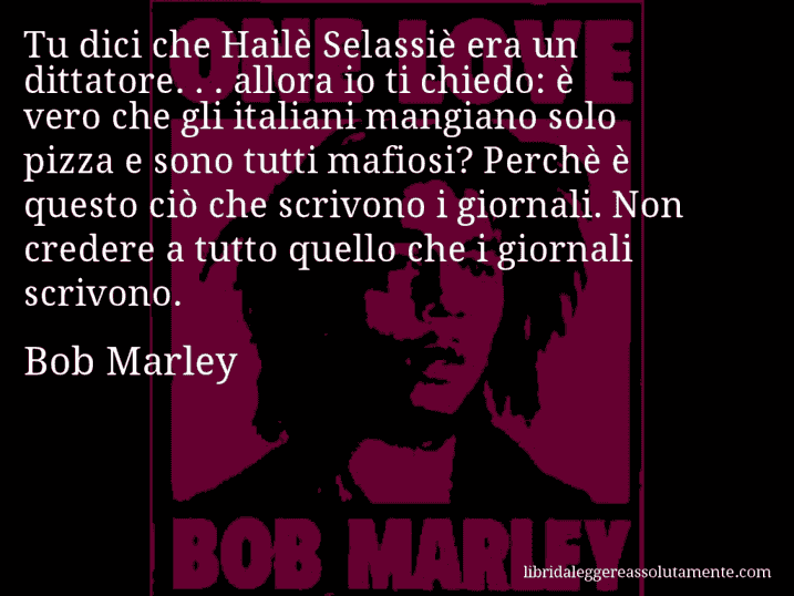 Aforisma di Bob Marley : Tu dici che Hailè Selassiè era un dittatore. . . allora io ti chiedo: è vero che gli italiani mangiano solo pizza e sono tutti mafiosi? Perchè è questo ciò che scrivono i giornali. Non credere a tutto quello che i giornali scrivono.