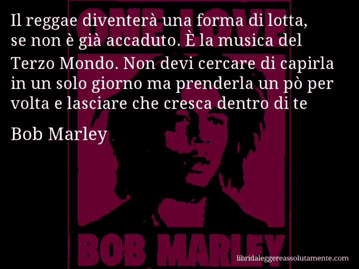 Aforisma di Bob Marley : Il reggae diventerà una forma di lotta, se non è già accaduto. È la musica del Terzo Mondo. Non devi cercare di capirla in un solo giorno ma prenderla un pò per volta e lasciare che cresca dentro di te