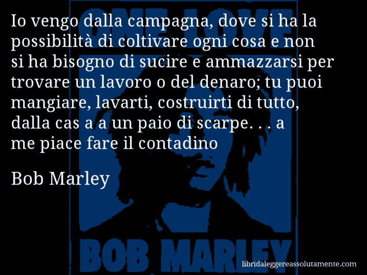 Aforisma di Bob Marley : Io vengo dalla campagna, dove si ha la possibilità di coltivare ogni cosa e non si ha bisogno di sucire e ammazzarsi per trovare un lavoro o del denaro; tu puoi mangiare, lavarti, costruirti di tutto, dalla cas a a un paio di scarpe. . . a me piace fare il contadino