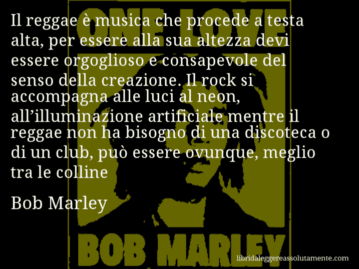 Aforisma di Bob Marley : Il reggae è musica che procede a testa alta, per essere alla sua altezza devi essere orgoglioso e consapevole del senso della creazione. Il rock si accompagna alle luci al neon, all’illuminazione artificiale mentre il reggae non ha bisogno di una discoteca o di un club, può essere ovunque, meglio tra le colline