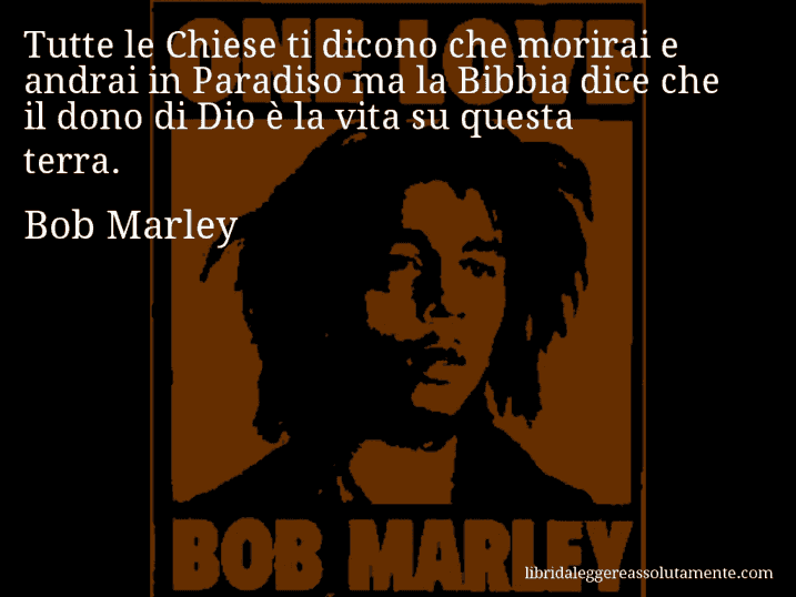 Aforisma di Bob Marley : Tutte le Chiese ti dicono che morirai e andrai in Paradiso ma la Bibbia dice che il dono di Dio è la vita su questa terra.