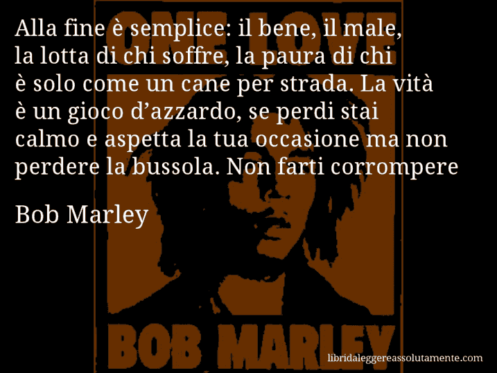 Aforisma di Bob Marley : Alla fine è semplice: il bene, il male, la lotta di chi soffre, la paura di chi è solo come un cane per strada. La vità è un gioco d’azzardo, se perdi stai calmo e aspetta la tua occasione ma non perdere la bussola. Non farti corrompere