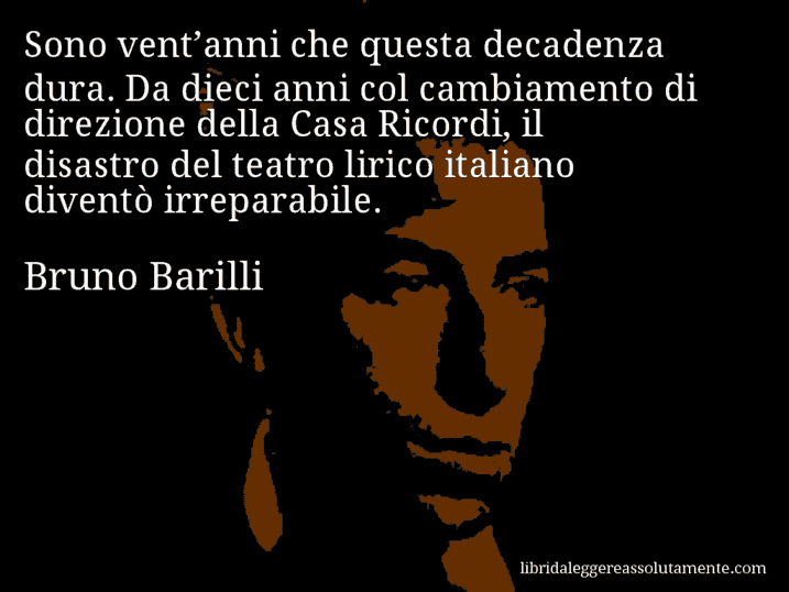 Aforisma di Bruno Barilli : Sono vent’anni che questa decadenza dura. Da dieci anni col cambiamento di direzione della Casa Ricordi, il disastro del teatro lirico italiano diventò irreparabile.