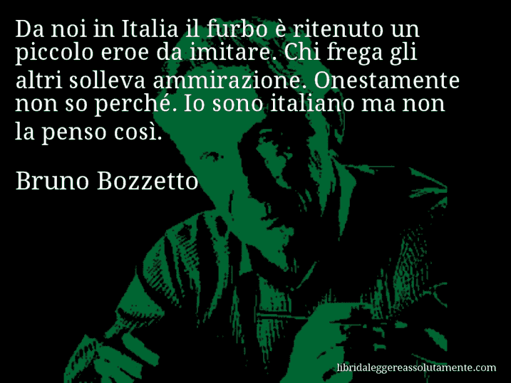 Aforisma di Bruno Bozzetto : Da noi in Italia il furbo è ritenuto un piccolo eroe da imitare. Chi frega gli altri solleva ammirazione. Onestamente non so perché. Io sono italiano ma non la penso così.