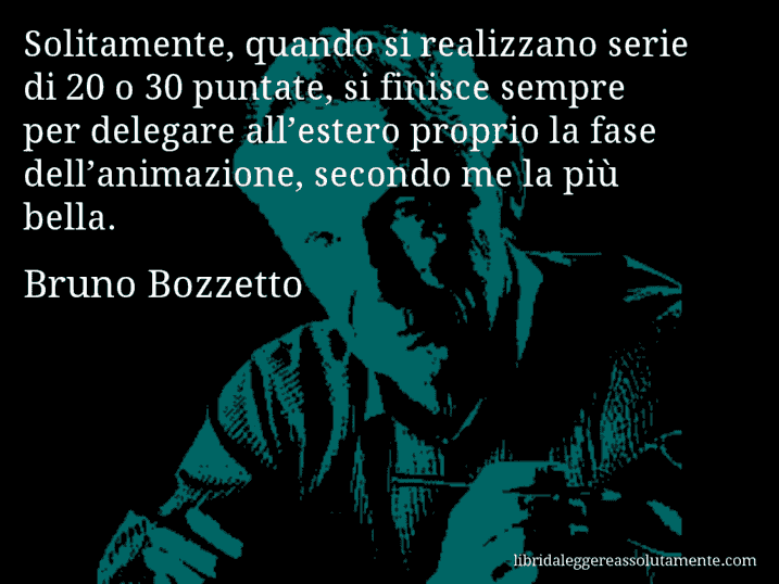 Aforisma di Bruno Bozzetto : Solitamente, quando si realizzano serie di 20 o 30 puntate, si finisce sempre per delegare all’estero proprio la fase dell’animazione, secondo me la più bella.