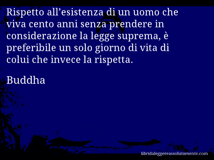 Aforisma di Buddha : Rispetto all’esistenza di un uomo che viva cento anni senza prendere in considerazione la legge suprema, è preferibile un solo giorno di vita di colui che invece la rispetta.