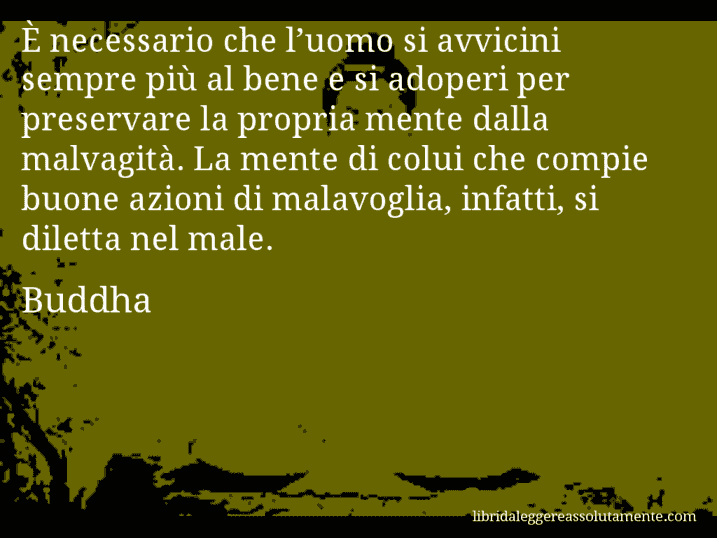 Aforisma di Buddha : È necessario che l’uomo si avvicini sempre più al bene e si adoperi per preservare la propria mente dalla malvagità. La mente di colui che compie buone azioni di malavoglia, infatti, si diletta nel male.