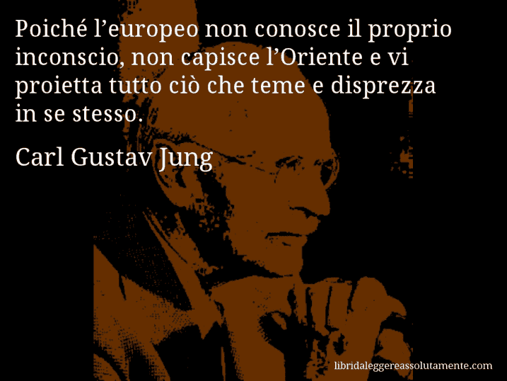 Aforisma di Carl Gustav Jung : Poiché l’europeo non conosce il proprio inconscio, non capisce l’Oriente e vi proietta tutto ciò che teme e disprezza in se stesso.