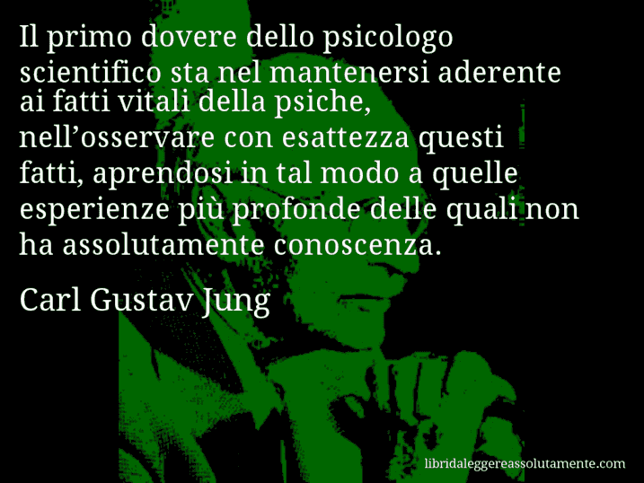 Aforisma di Carl Gustav Jung : Il primo dovere dello psicologo scientifico sta nel mantenersi aderente ai fatti vitali della psiche, nell’osservare con esattezza questi fatti, aprendosi in tal modo a quelle esperienze più profonde delle quali non ha assolutamente conoscenza.