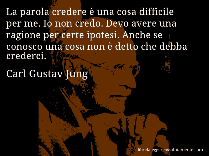 Aforisma di Carl Gustav Jung : La parola credere è una cosa difficile per me. Io non credo. Devo avere una ragione per certe ipotesi. Anche se conosco una cosa non è detto che debba crederci.