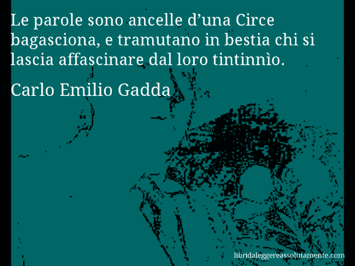 Aforisma di Carlo Emilio Gadda : Le parole sono ancelle d’una Circe bagasciona, e tramutano in bestia chi si lascia affascinare dal loro tintinnìo.