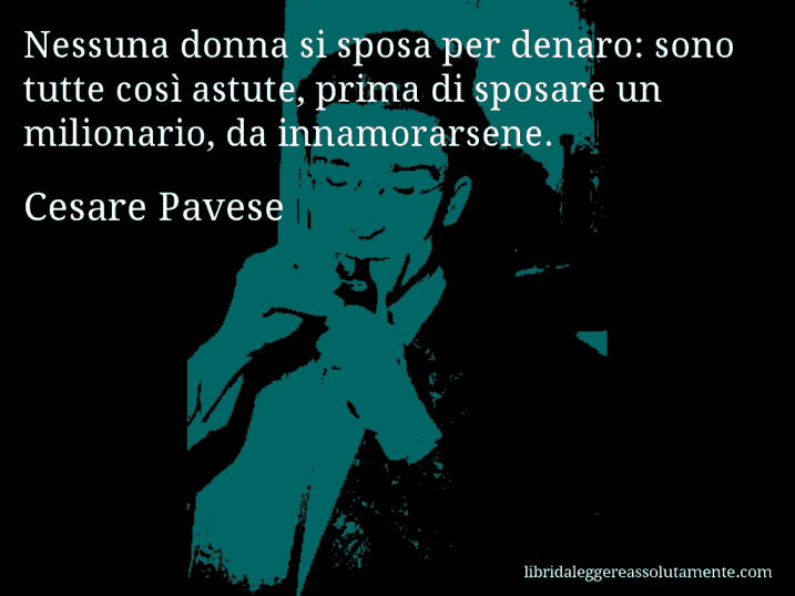 Aforisma di Cesare Pavese : Nessuna donna si sposa per denaro: sono tutte così astute, prima di sposare un milionario, da innamorarsene.