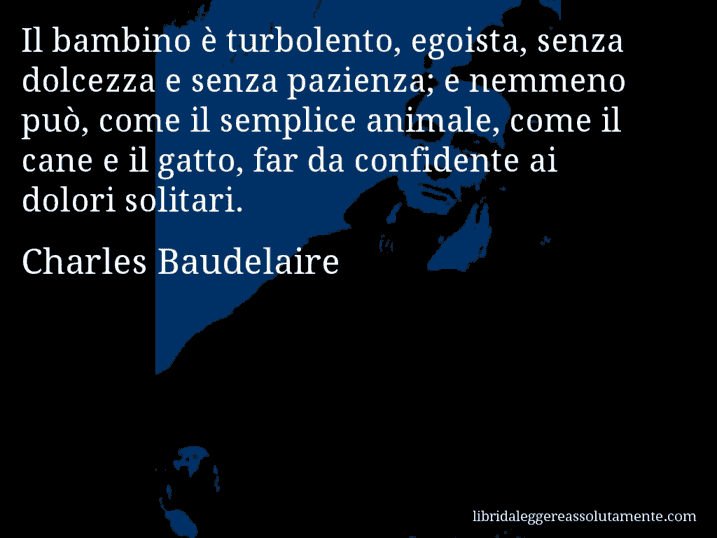 Aforisma di Charles Baudelaire : Il bambino è turbolento, egoista, senza dolcezza e senza pazienza; e nemmeno può, come il semplice animale, come il cane e il gatto, far da confidente ai dolori solitari.