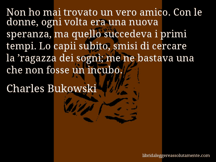 Aforisma di Charles Bukowski : Non ho mai trovato un vero amico. Con le donne, ogni volta era una nuova speranza, ma quello succedeva i primi tempi. Lo capii subito, smisi di cercare la ’ragazza dei sognì; me ne bastava una che non fosse un incubo.