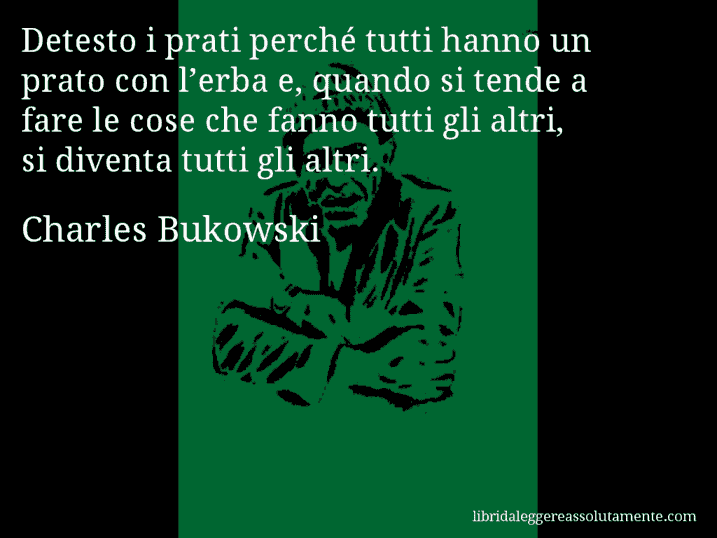 Aforisma di Charles Bukowski : Detesto i prati perché tutti hanno un prato con l’erba e, quando si tende a fare le cose che fanno tutti gli altri, si diventa tutti gli altri.