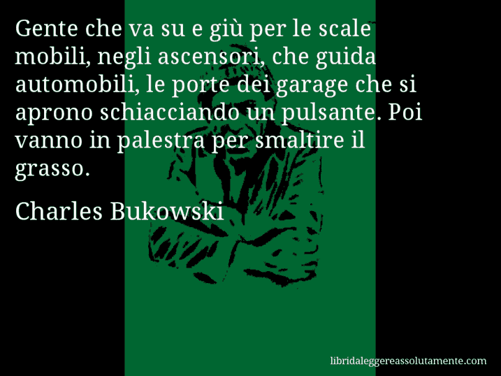 Aforisma di Charles Bukowski : Gente che va su e giù per le scale mobili, negli ascensori, che guida automobili, le porte dei garage che si aprono schiacciando un pulsante. Poi vanno in palestra per smaltire il grasso.