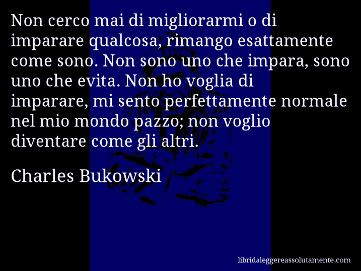 Aforisma di Charles Bukowski : Non cerco mai di migliorarmi o di imparare qualcosa, rimango esattamente come sono. Non sono uno che impara, sono uno che evita. Non ho voglia di imparare, mi sento perfettamente normale nel mio mondo pazzo; non voglio diventare come gli altri.