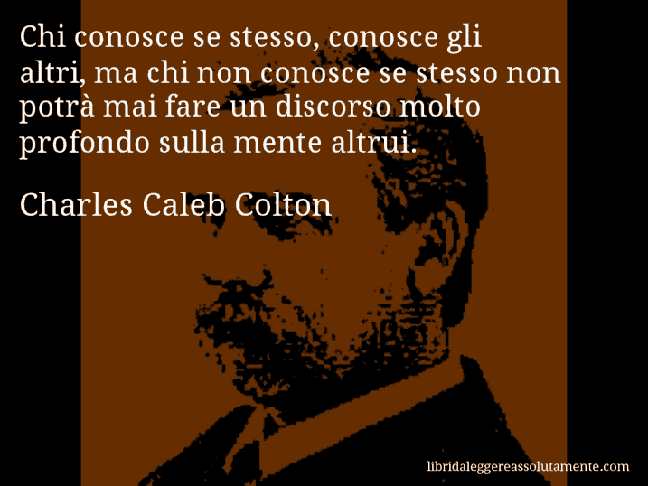 Aforisma di Charles Caleb Colton : Chi conosce se stesso, conosce gli altri, ma chi non conosce se stesso non potrà mai fare un discorso molto profondo sulla mente altrui.