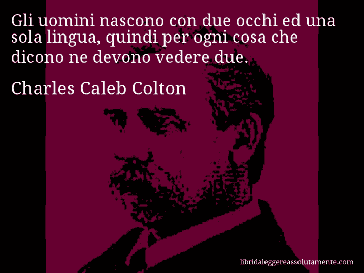 Aforisma di Charles Caleb Colton : Gli uomini nascono con due occhi ed una sola lingua, quindi per ogni cosa che dicono ne devono vedere due.