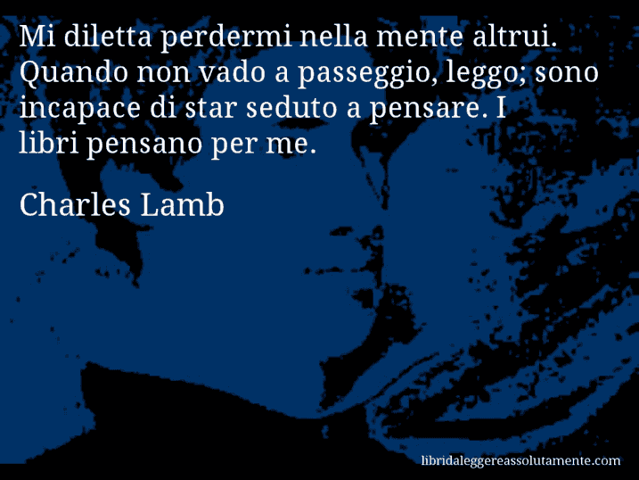 Aforisma di Charles Lamb : Mi diletta perdermi nella mente altrui. Quando non vado a passeggio, leggo; sono incapace di star seduto a pensare. I libri pensano per me.