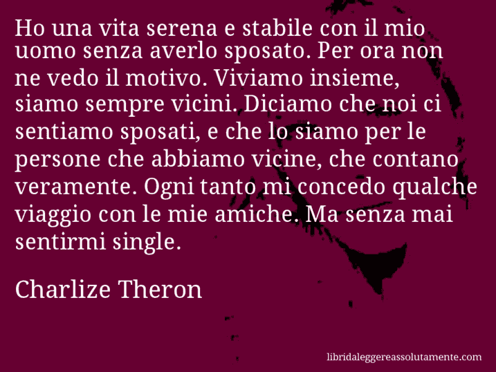 Aforisma di Charlize Theron : Ho una vita serena e stabile con il mio uomo senza averlo sposato. Per ora non ne vedo il motivo. Viviamo insieme, siamo sempre vicini. Diciamo che noi ci sentiamo sposati, e che lo siamo per le persone che abbiamo vicine, che contano veramente. Ogni tanto mi concedo qualche viaggio con le mie amiche. Ma senza mai sentirmi single.