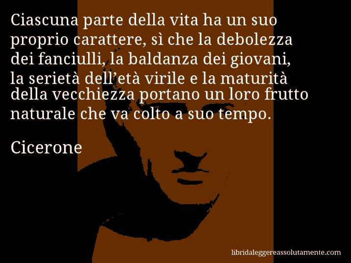 Aforisma di Cicerone : Ciascuna parte della vita ha un suo proprio carattere, sì che la debolezza dei fanciulli, la baldanza dei giovani, la serietà dell’età virile e la maturità della vecchiezza portano un loro frutto naturale che va colto a suo tempo.