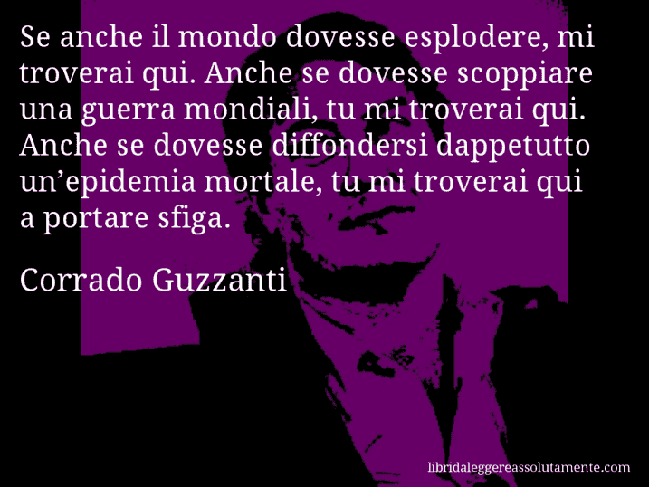 Aforisma di Corrado Guzzanti : Se anche il mondo dovesse esplodere, mi troverai qui. Anche se dovesse scoppiare una guerra mondiali, tu mi troverai qui. Anche se dovesse diffondersi dappetutto un’epidemia mortale, tu mi troverai qui a portare sfiga.