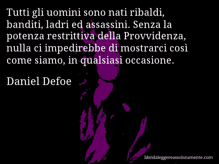 Aforisma di Daniel Defoe : Tutti gli uomini sono nati ribaldi, banditi, ladri ed assassini. Senza la potenza restrittiva della Provvidenza, nulla ci impedirebbe di mostrarci così come siamo, in qualsiasi occasione.