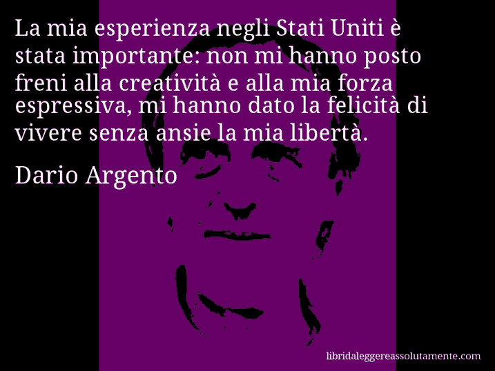 Aforisma di Dario Argento : La mia esperienza negli Stati Uniti è stata importante: non mi hanno posto freni alla creatività e alla mia forza espressiva, mi hanno dato la felicità di vivere senza ansie la mia libertà.