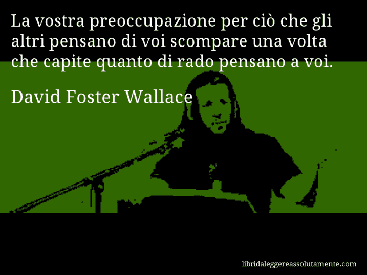 Aforisma di David Foster Wallace : La vostra preoccupazione per ciò che gli altri pensano di voi scompare una volta che capite quanto di rado pensano a voi.